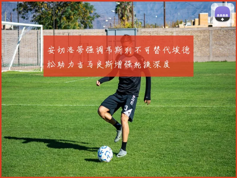 安切洛蒂强调韦斯利不可替代埃德松助力吉马良斯增强轮换深度
