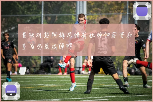 曼联对楚阿梅尼情有独钟但薪资和皇马态度成障碍