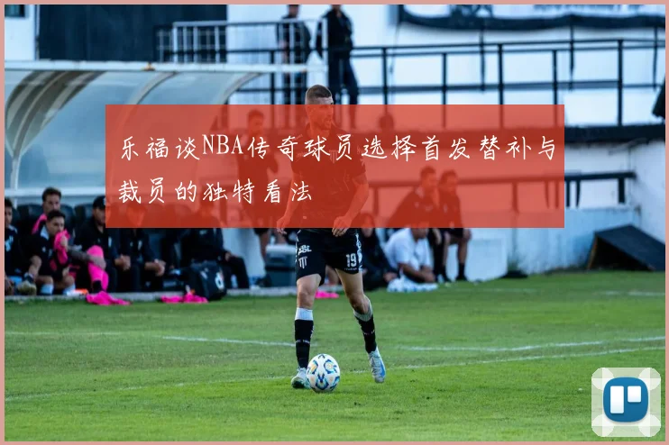 乐福谈NBA传奇球员选择首发替补与裁员的独特看法