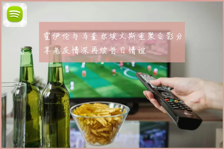 霍伊伦与马奎尔埃文斯重聚合影分享老友情深再续昔日情谊