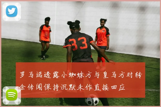 罗马诺透露小蜘蛛方与皇马方对转会传闻保持沉默未作直接回应