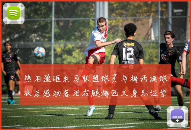 热泪盈眶利马联盟球员与梅西换球衣后感动落泪右腿梅西文身见证崇拜之情