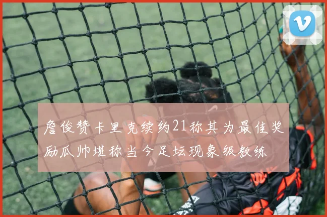 詹俊赞卡里克续约21称其为最佳奖励瓜帅堪称当今足坛现象级教练