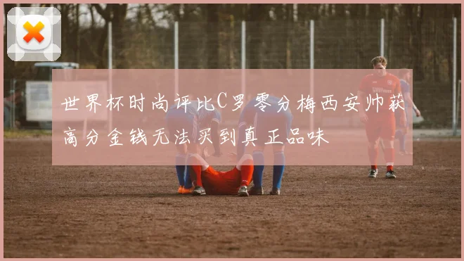 世界杯时尚评比C罗零分梅西安帅获高分金钱无法买到真正品味