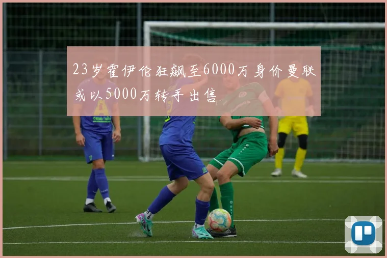 23岁霍伊伦狂飙至6000万身价曼联或以5000万转手出售