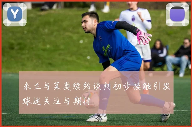 米兰与莱奥续约谈判初步接触引发球迷关注与期待