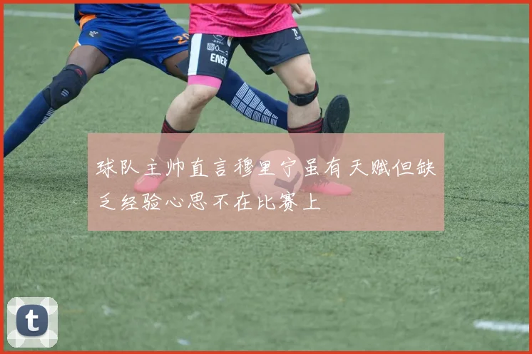 球队主帅直言穆里宁虽有天赋但缺乏经验心思不在比赛上