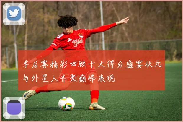 季后赛精彩回顾十大得分盛宴状元与外星人齐聚巅峰表现
