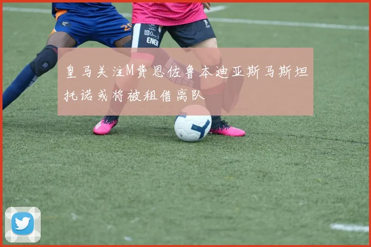 皇马关注M费恩佐鲁本迪亚斯马斯坦托诺或将被租借离队