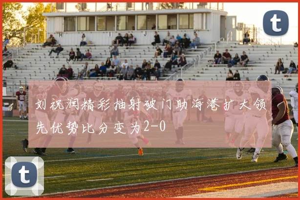 刘祝润精彩抽射破门助海港扩大领先优势比分变为2-0