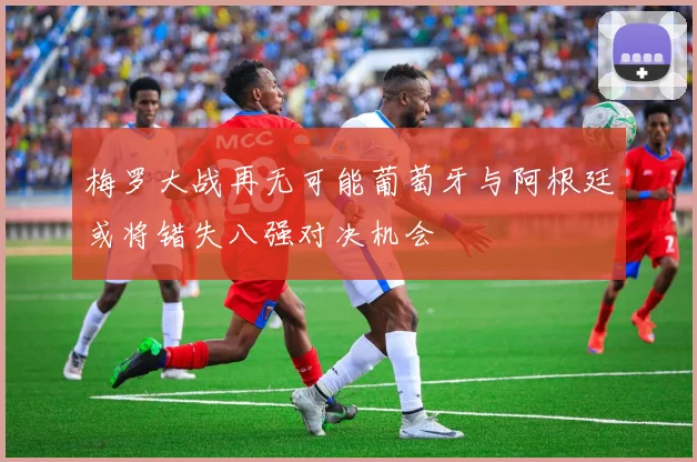 梅罗大战再无可能葡萄牙与阿根廷或将错失八强对决机会