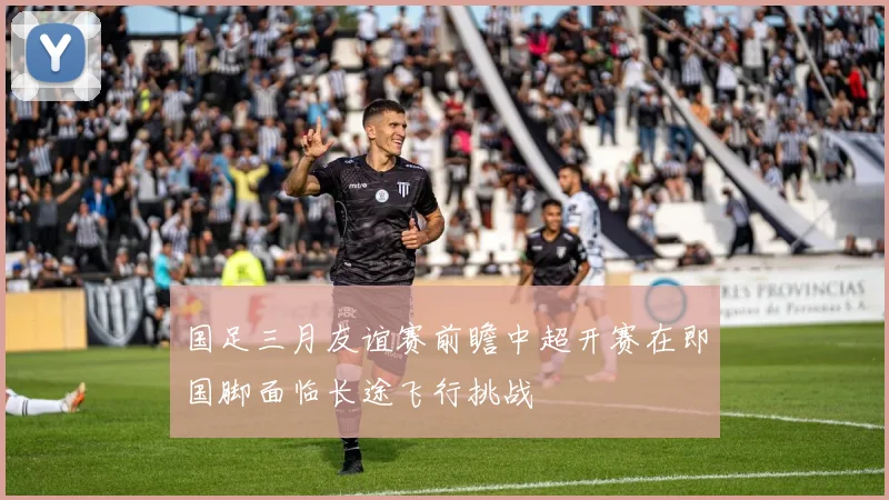 国足三月友谊赛前瞻中超开赛在即国脚面临长途飞行挑战