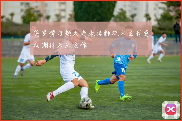 德罗赞与热火尚未接触双方互有意向期待未来合作