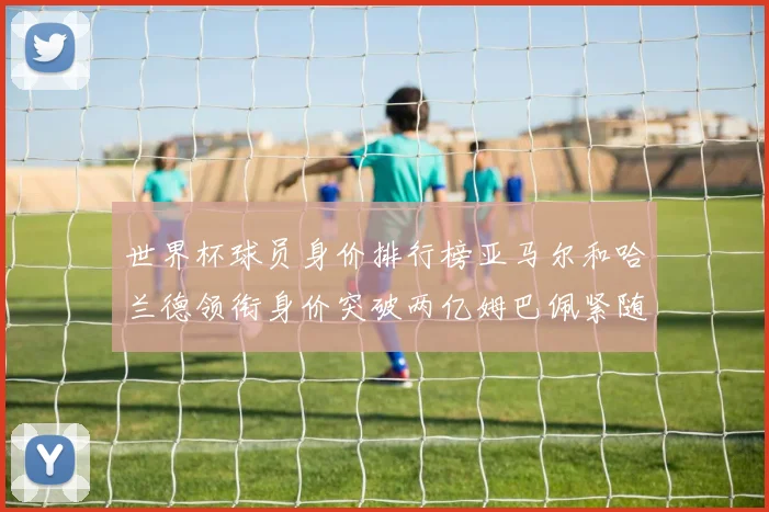 世界杯球员身价排行榜亚马尔和哈兰德领衔身价突破两亿姆巴佩紧随其后