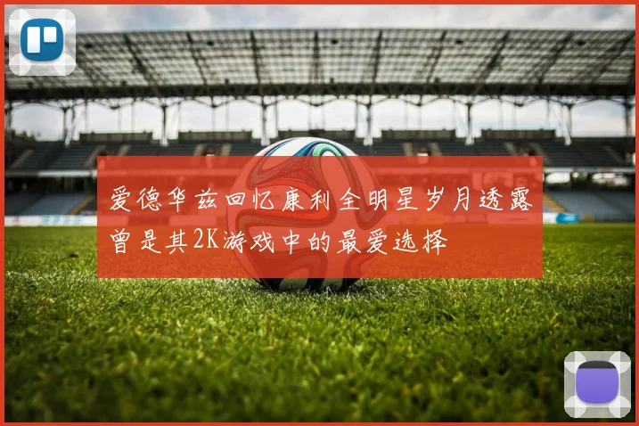 爱德华兹回忆康利全明星岁月透露曾是其2K游戏中的最爱选择