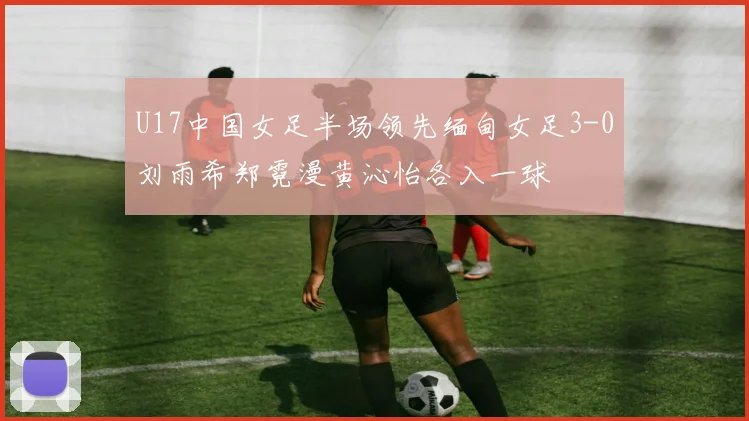 U17中国女足半场领先缅甸女足3-0刘雨希郑霓漫黄沁怡各入一球