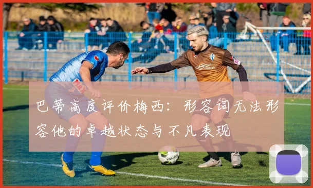 巴蒂高度评价梅西：形容词无法形容他的卓越状态与不凡表现