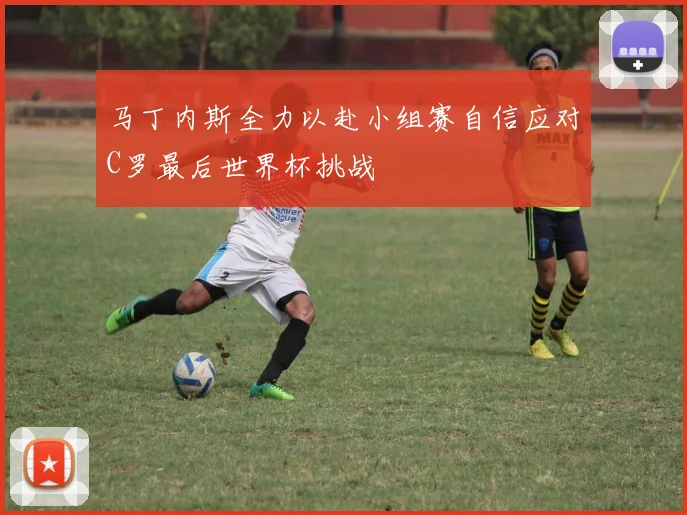 马丁内斯全力以赴小组赛自信应对C罗最后世界杯挑战