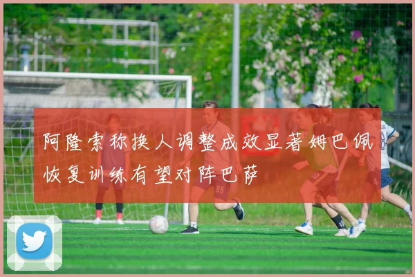 阿隆索称换人调整成效显著姆巴佩恢复训练有望对阵巴萨
