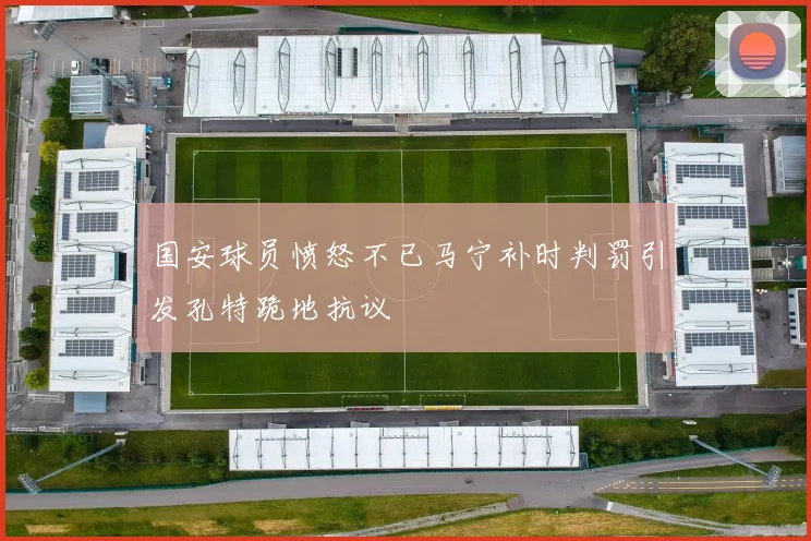国安球员愤怒不已马宁补时判罚引发孔特跪地抗议