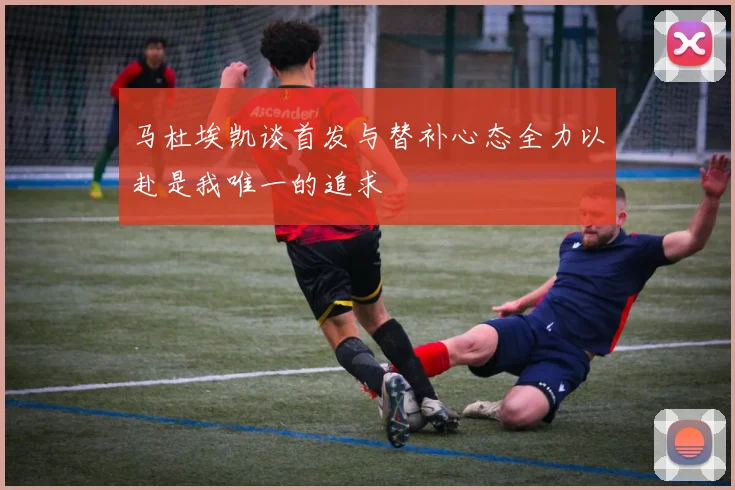 马杜埃凯谈首发与替补心态全力以赴是我唯一的追求